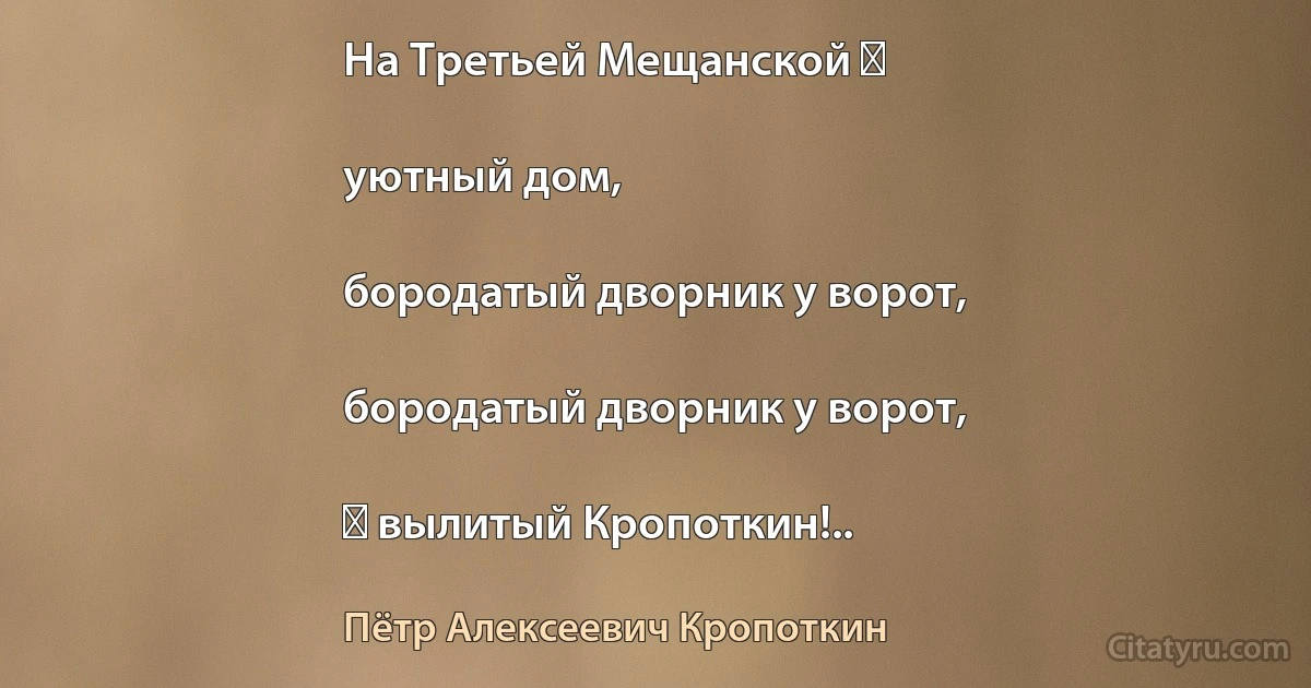 На Третьей Мещанской ―

уютный дом,

бородатый дворник у ворот,

бородатый дворник у ворот,

― вылитый Кропоткин!.. (Пётр Алексеевич Кропоткин)