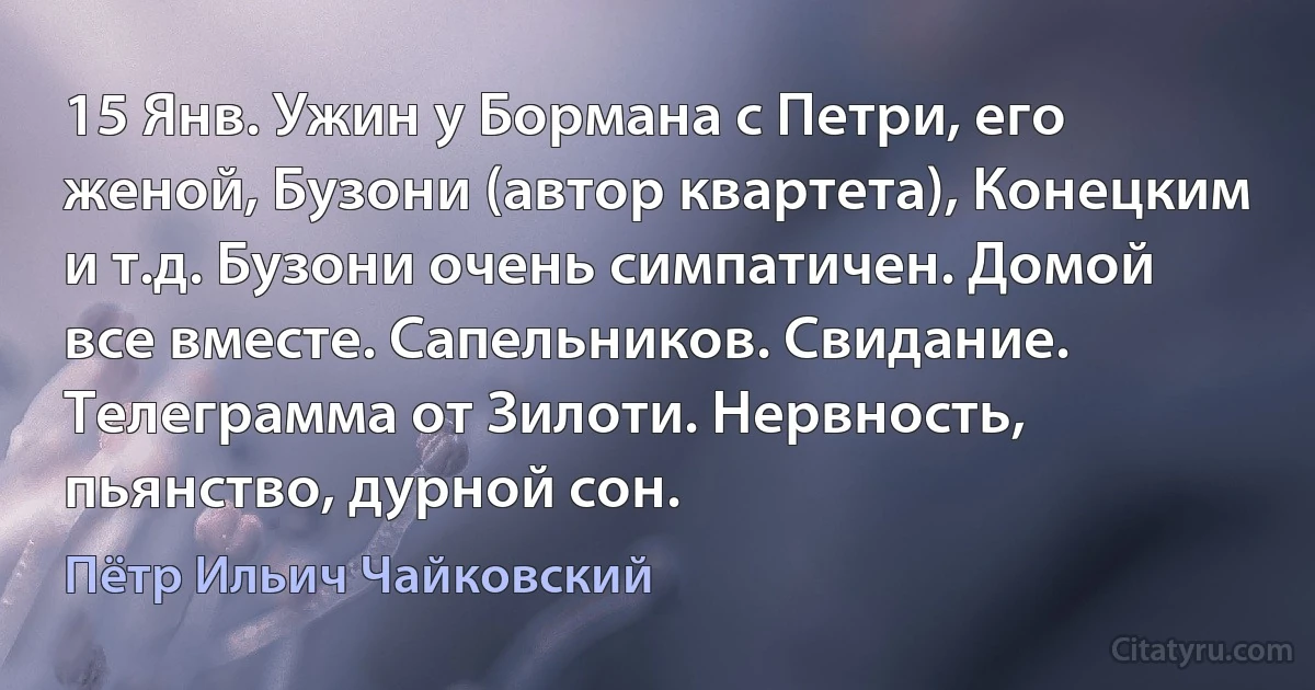 15 Янв. Ужин у Бормана с Петри, его женой, Бузони (автор квартета), Конецким и т.д. Бузони очень симпатичен. Домой все вместе. Сапельников. Свидание. Телеграмма от Зилоти. Нервность, пьянство, дурной сон. (Пётр Ильич Чайковский)