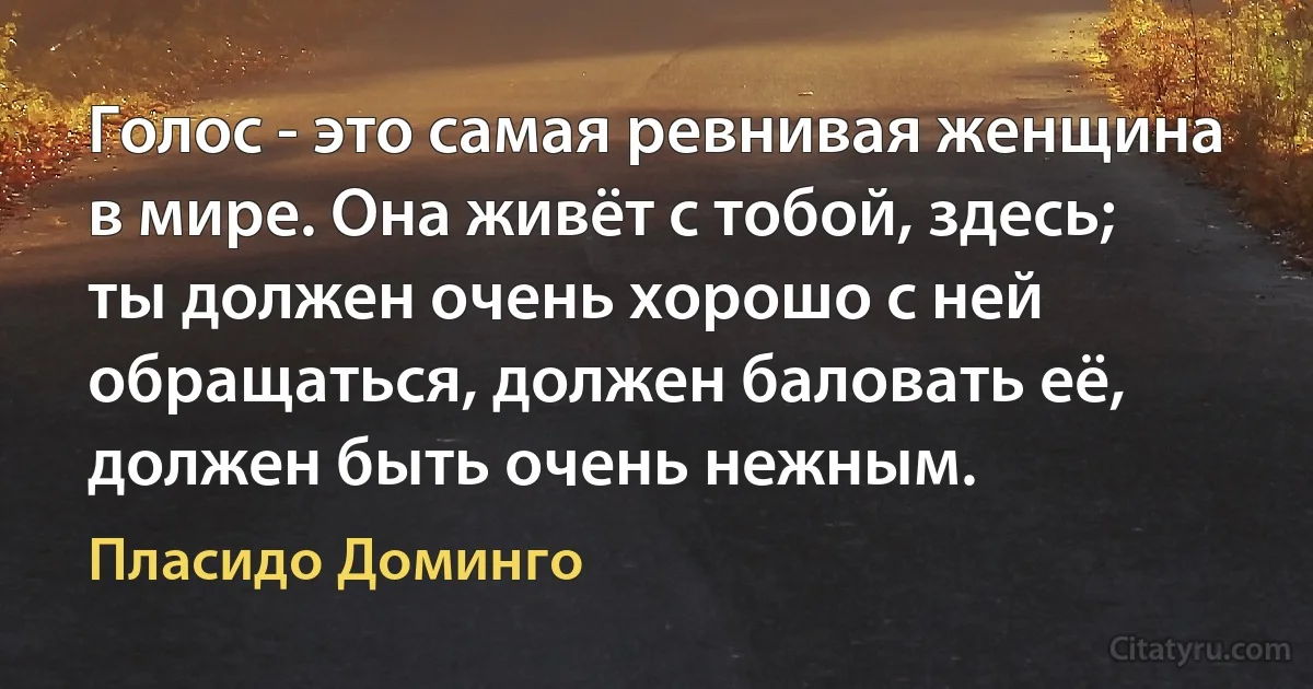 Голос - это самая ревнивая женщина в мире. Она живёт с тобой, здесь; ты должен очень хорошо с ней обращаться, должен баловать её, должен быть очень нежным. (Пласидо Доминго)