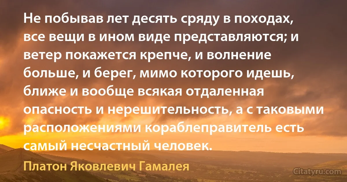 Не побывав лет десять сряду в походах, все вещи в ином виде представляются; и ветер покажется крепче, и волнение больше, и берег, мимо которого идешь, ближе и вообще всякая отдаленная опасность и нерешительность, а с таковыми расположениями кораблеправитель есть самый несчастный человек. (Платон Яковлевич Гамалея)