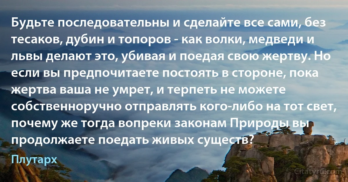 Будьте последовательны и сделайте все сами, без тесаков, дубин и топоров - как волки, медведи и львы делают это, убивая и поедая свою жертву. Но если вы предпочитаете постоять в стороне, пока жертва ваша не умрет, и терпеть не можете собственноручно отправлять кого-либо на тот свет, почему же тогда вопреки законам Природы вы продолжаете поедать живых существ? (Плутарх)