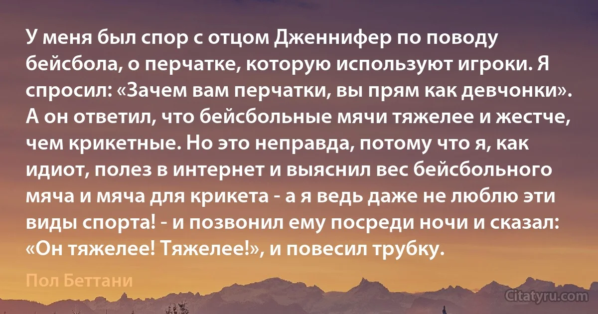 У меня был спор с отцом Дженнифер по поводу бейсбола, о перчатке, которую используют игроки. Я спросил: «Зачем вам перчатки, вы прям как девчонки». А он ответил, что бейсбольные мячи тяжелее и жестче, чем крикетные. Но это неправда, потому что я, как идиот, полез в интернет и выяснил вес бейсбольного мяча и мяча для крикета - а я ведь даже не люблю эти виды спорта! - и позвонил ему посреди ночи и сказал: «Он тяжелее! Тяжелее!», и повесил трубку. (Пол Беттани)