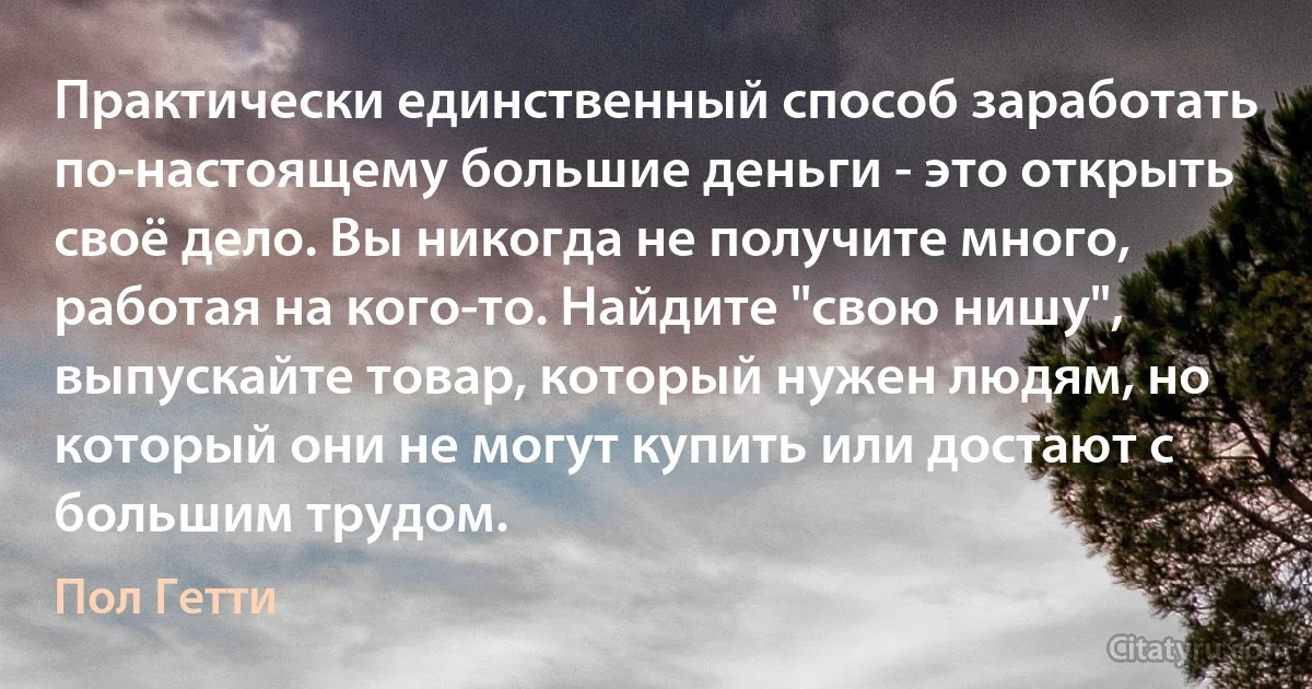 Практически единственный способ заработать по-настоящему большие деньги - это открыть своё дело. Вы никогда не получите много, работая на кого-то. Найдите "свою нишу", выпускайте товар, который нужен людям, но который они не могут купить или достают с большим трудом. (Пол Гетти)