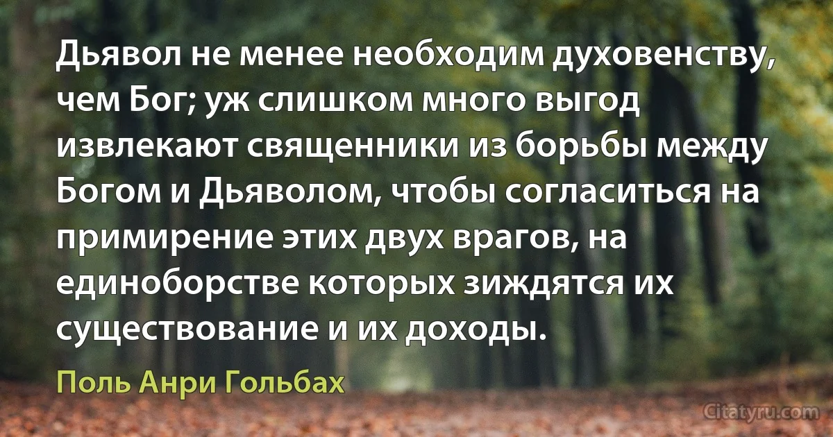 Дьявол не менее необходим духовенству, чем Бог; уж слишком много выгод извлекают священники из борьбы между Богом и Дьяволом, чтобы согласиться на примирение этих двух врагов, на единоборстве которых зиждятся их существование и их доходы. (Поль Анри Гольбах)