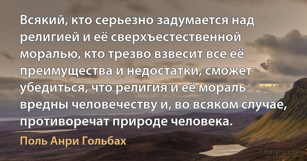 Всякий, кто серьезно задумается над религией и её сверхъестественной моралью, кто трезво взвесит все её преимущества и недостатки, сможет убедиться, что религия и её мораль вредны человечеству и, во всяком случае, противоречат природе человека. (Поль Анри Гольбах)