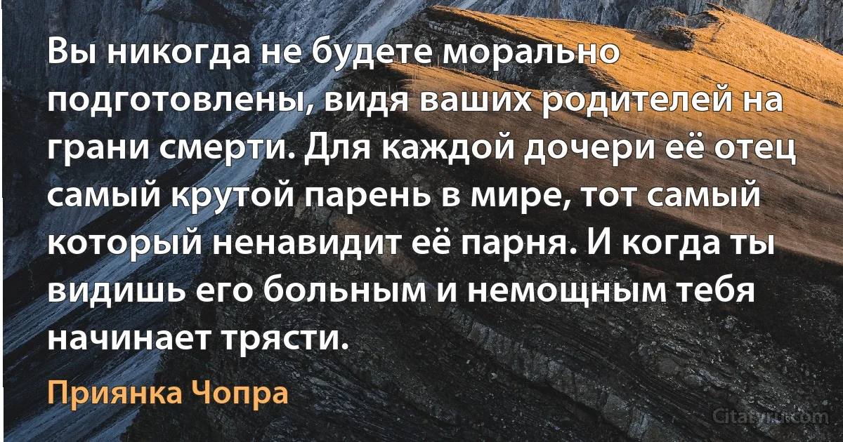 Вы никогда не будете морально подготовлены, видя ваших родителей на грани смерти. Для каждой дочери её отец самый крутой парень в мире, тот самый который ненавидит её парня. И когда ты видишь его больным и немощным тебя начинает трясти. (Приянка Чопра)