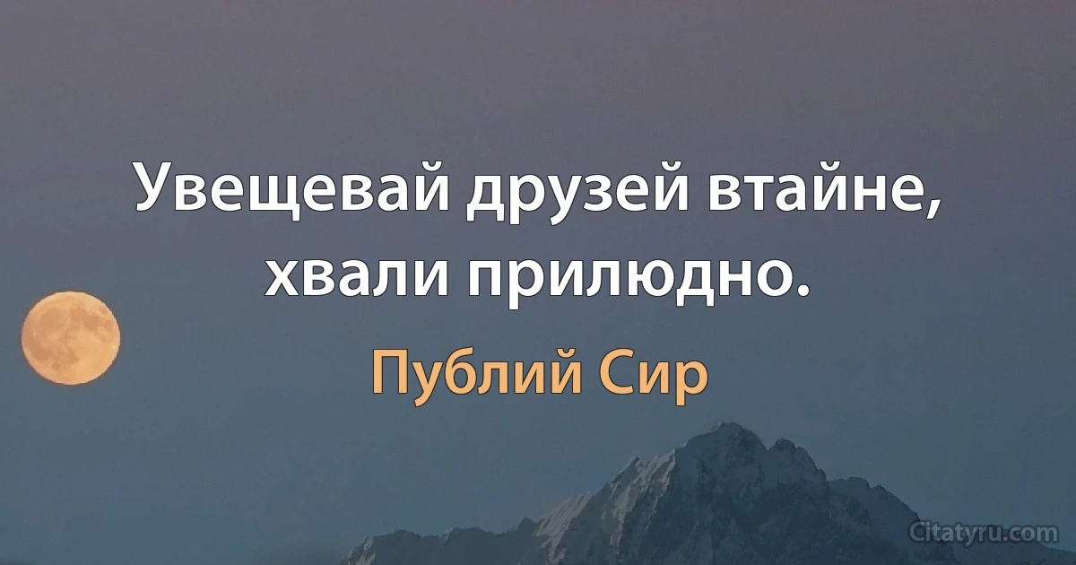 Увещевай друзей втайне, хвали прилюдно. (Публий Сир)