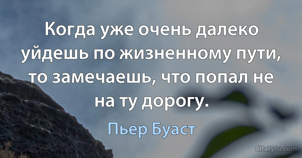 Когда уже очень далеко уйдешь по жизненному пути, то замечаешь, что попал не на ту дорогу. (Пьер Буаст)