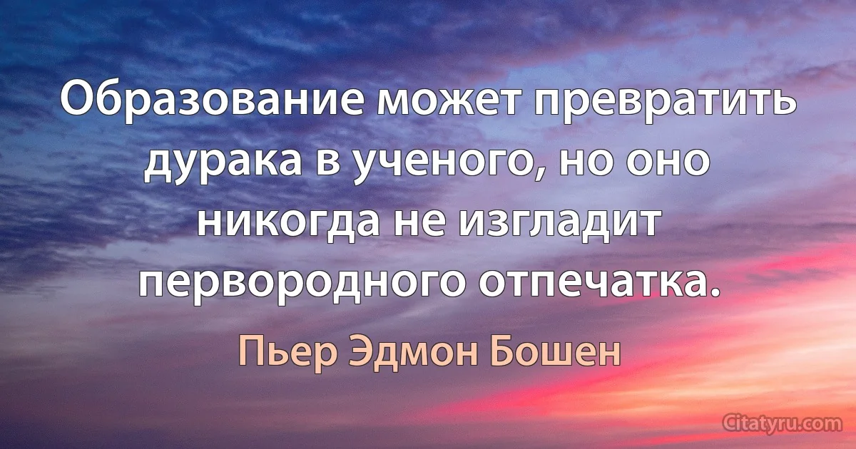 Образование может превратить дурака в ученого, но оно никогда не изгладит первородного отпечатка. (Пьер Эдмон Бошен)