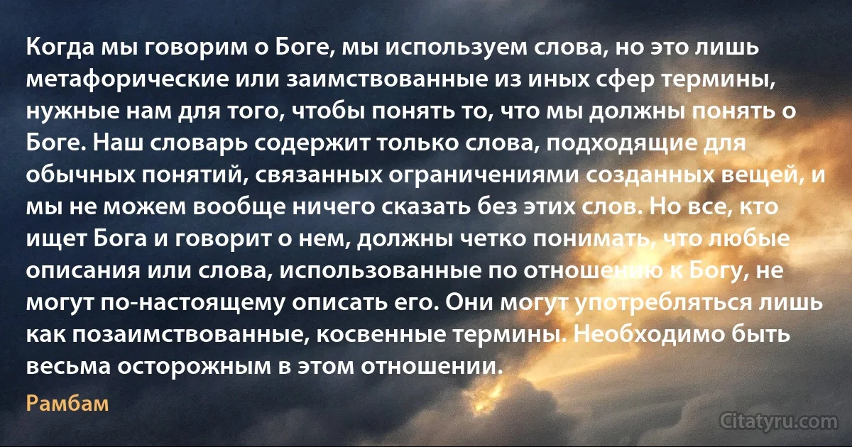 Когда мы говорим о Боге, мы используем слова, но это лишь метафорические или заимствованные из иных сфер термины, нужные нам для того, чтобы понять то, что мы должны понять о Боге. Наш словарь содержит только слова, подходящие для обычных понятий, связанных ограничениями созданных вещей, и мы не можем вообще ничего сказать без этих слов. Но все, кто ищет Бога и говорит о нем, должны четко понимать, что любые описания или слова, использованные по отношению к Богу, не могут по-настоящему описать его. Они могут употребляться лишь как позаимствованные, косвенные термины. Необходимо быть весьма осторожным в этом отношении. (Рамбам)