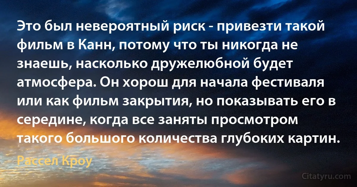 Это был невероятный риск - привезти такой фильм в Канн, потому что ты никогда не знаешь, насколько дружелюбной будет атмосфера. Он хорош для начала фестиваля или как фильм закрытия, но показывать его в середине, когда все заняты просмотром такого большого количества глубоких картин. (Рассел Кроу)