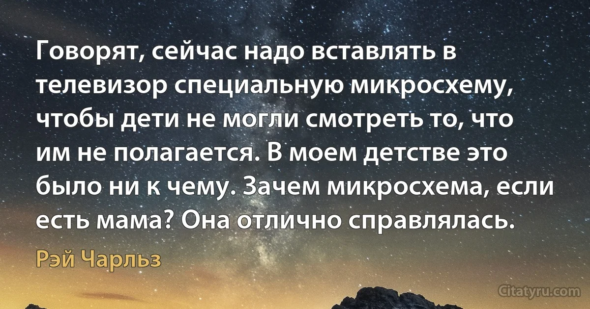 Говорят, сейчас надо вставлять в телевизор специальную микросхему, чтобы дети не могли смотреть то, что им не полагается. В моем детстве это было ни к чему. Зачем микросхема, если есть мама? Она отлично справлялась. (Рэй Чарльз)