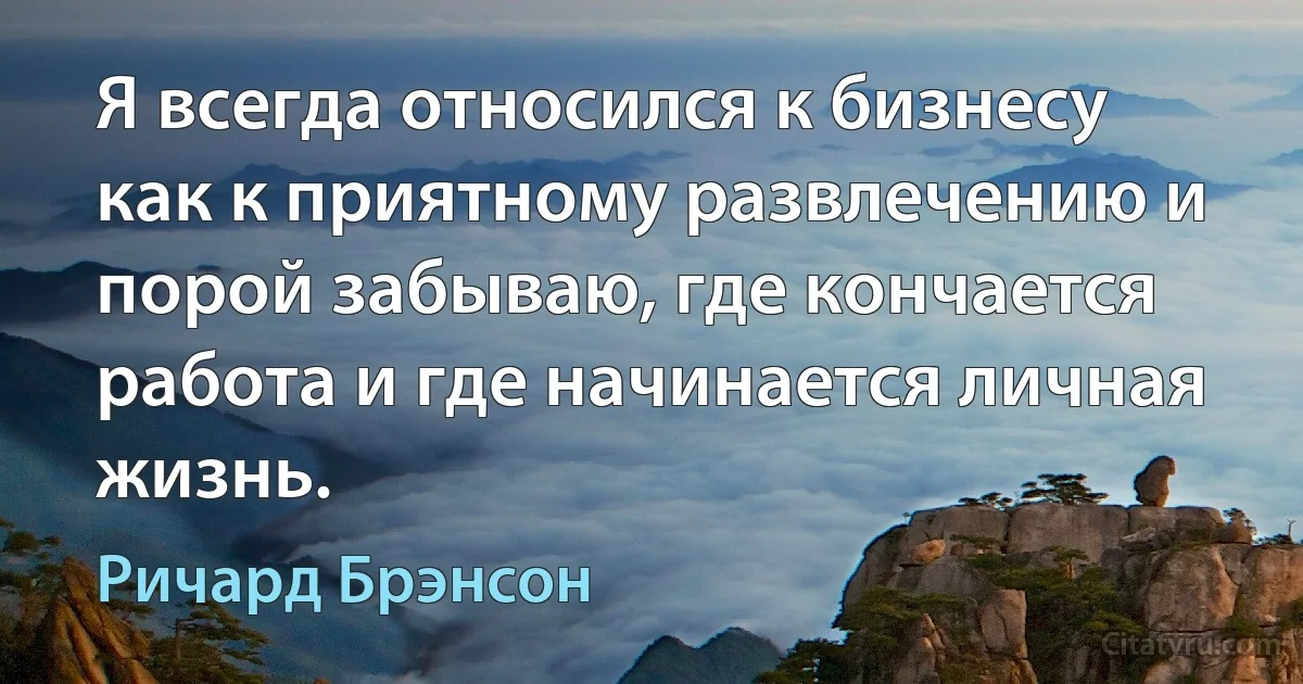 Я всегда относился к бизнесу как к приятному развлечению и порой забываю, где кончается работа и где начинается личная жизнь. (Ричард Брэнсон)