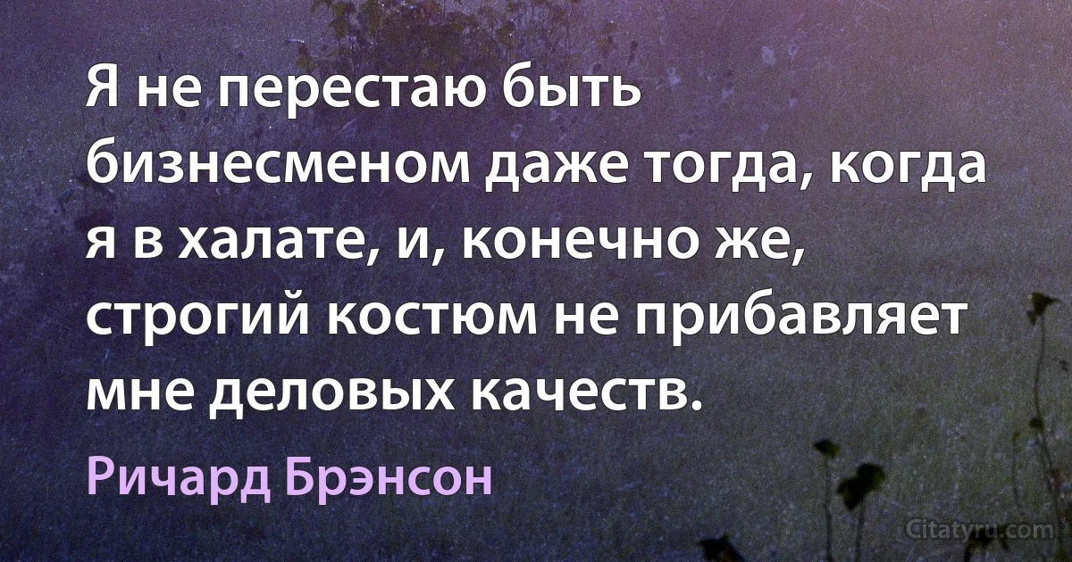 Я не перестаю быть бизнесменом даже тогда, когда я в халате, и, конечно же, строгий костюм не прибавляет мне деловых качеств. (Ричард Брэнсон)