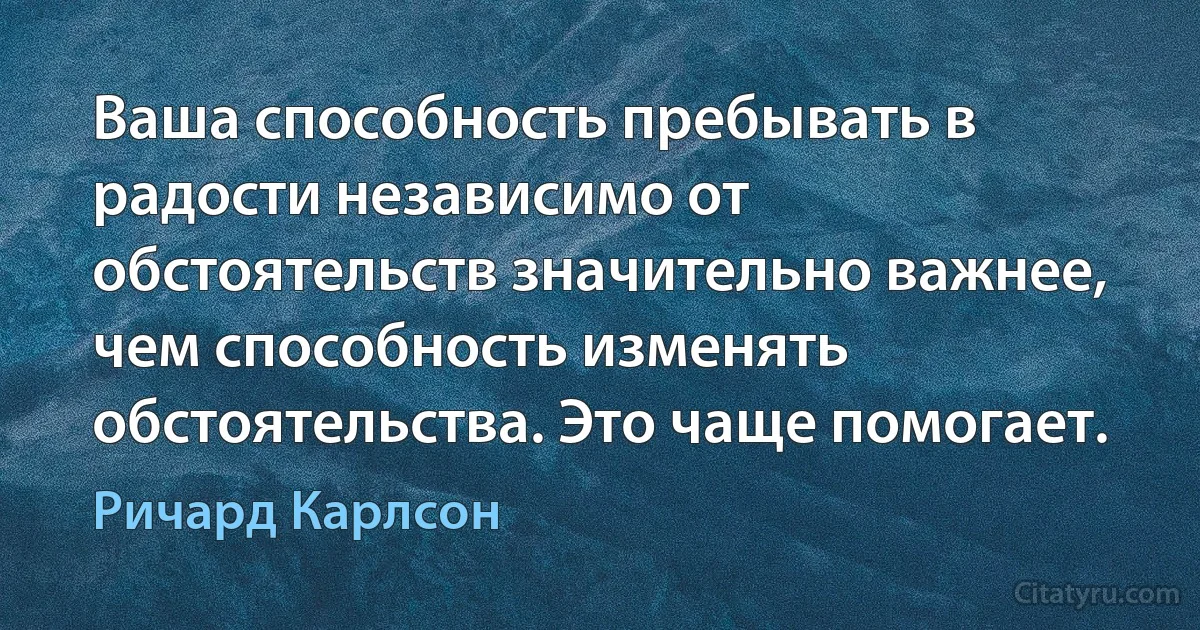 Ваша способность пребывать в радости независимо от обстоятельств значительно важнее, чем способность изменять обстоятельства. Это чаще помогает. (Ричард Карлсон)