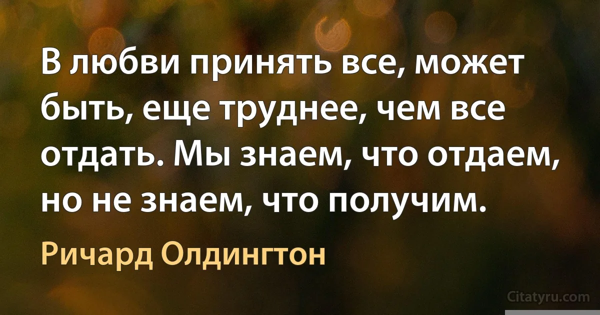 В любви принять все, может быть, еще труднее, чем все отдать. Мы знаем, что отдаем, но не знаем, что получим. (Ричард Олдингтон)