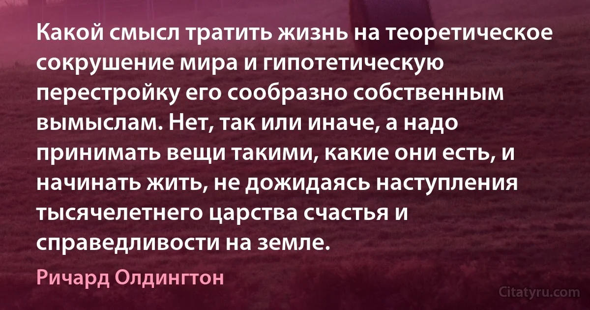 Какой смысл тратить жизнь на теоретическое сокрушение мира и гипотетическую перестройку его сообразно собственным вымыслам. Нет, так или иначе, а надо принимать вещи такими, какие они есть, и начинать жить, не дожидаясь наступления тысячелетнего царства счастья и справедливости на земле. (Ричард Олдингтон)