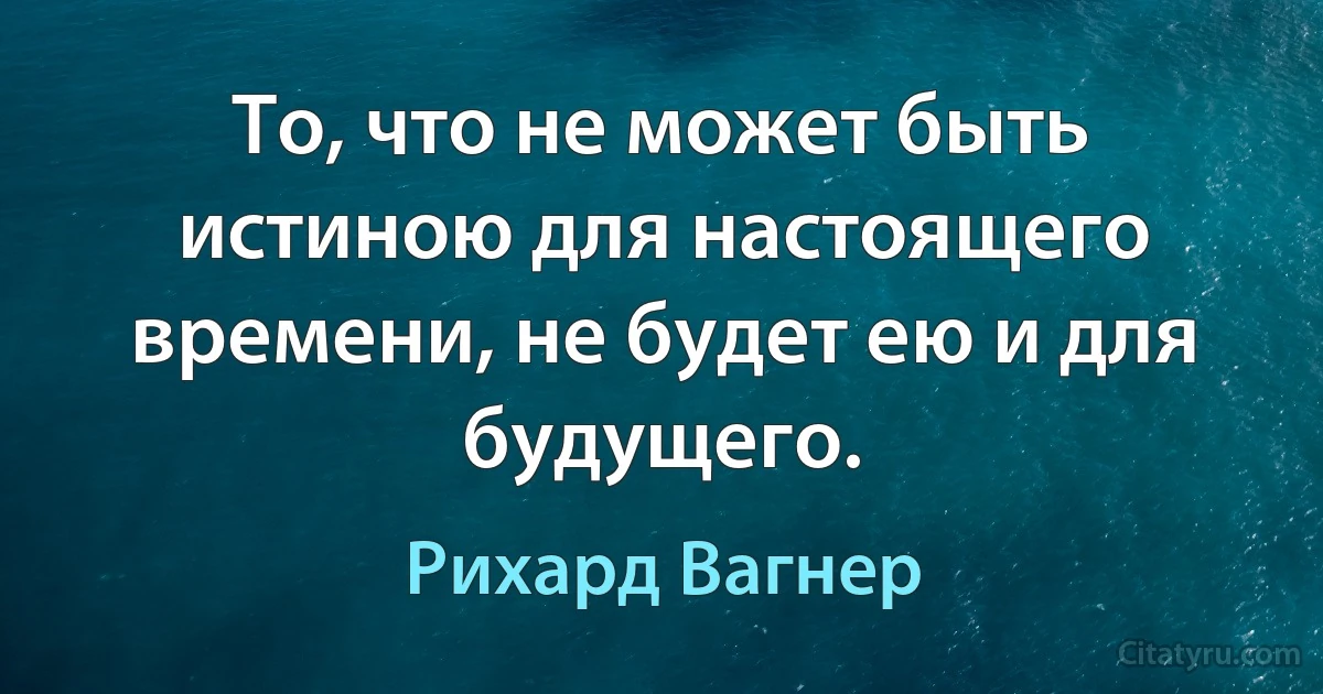 То, что не может быть истиною для настоящего времени, не будет ею и для будущего. (Рихард Вагнер)