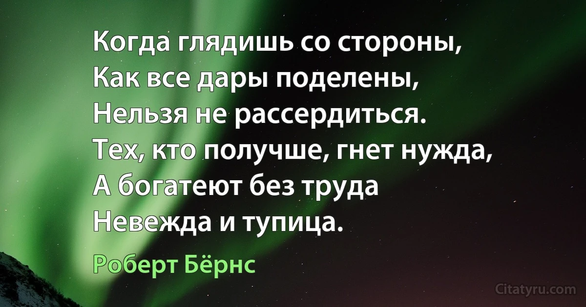 Когда глядишь со стороны, 
Как все дары поделены, 
Нельзя не рассердиться. 
Тех, кто получше, гнет нужда, 
А богатеют без труда 
Невежда и тупица. (Роберт Бёрнс)