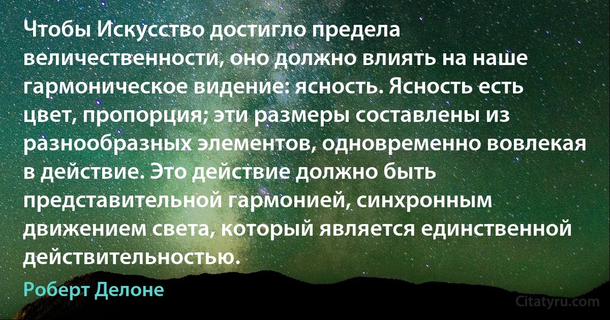 Чтобы Искусство достигло предела величественности, оно должно влиять на наше гармоническое видение: ясность. Ясность есть цвет, пропорция; эти размеры составлены из разнообразных элементов, одновременно вовлекая в действие. Это действие должно быть представительной гармонией, синхронным движением света, который является единственной действительностью. (Роберт Делоне)