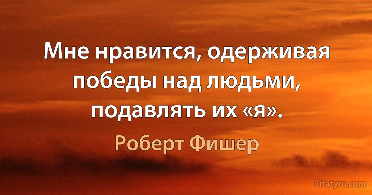 Мне нравится, одерживая победы над людьми, подавлять их «я». (Роберт Фишер)