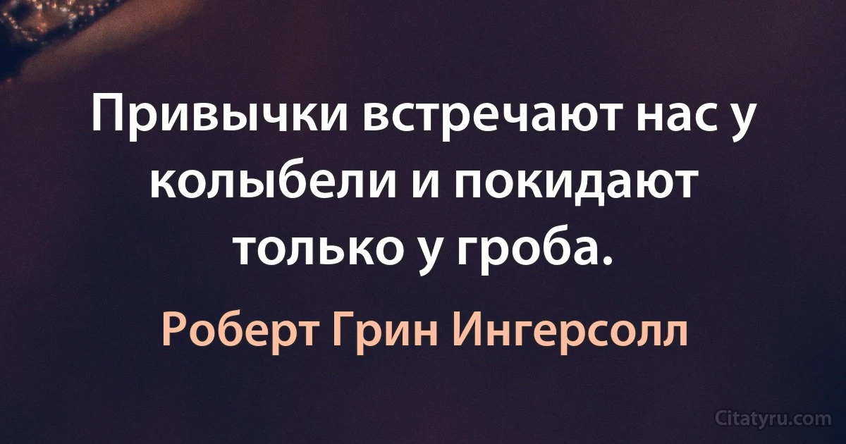 Привычки встречают нас у колыбели и покидают только у гроба. (Роберт Грин Ингерсолл)