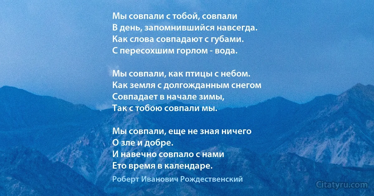 Мы совпали с тобой, совпали 
В день, запомнившийся навсегда. 
Как слова совпадают с губами. 
С пересохшим горлом - вода. 

Мы совпали, как птицы с небом. 
Как земля с долгожданным снегом 
Совпадает в начале зимы, 
Так с тобою совпали мы. 

Мы совпали, еще не зная ничего 
О зле и добре. 
И навечно совпало с нами 
Ето время в календаре. (Роберт Иванович Рождественский)