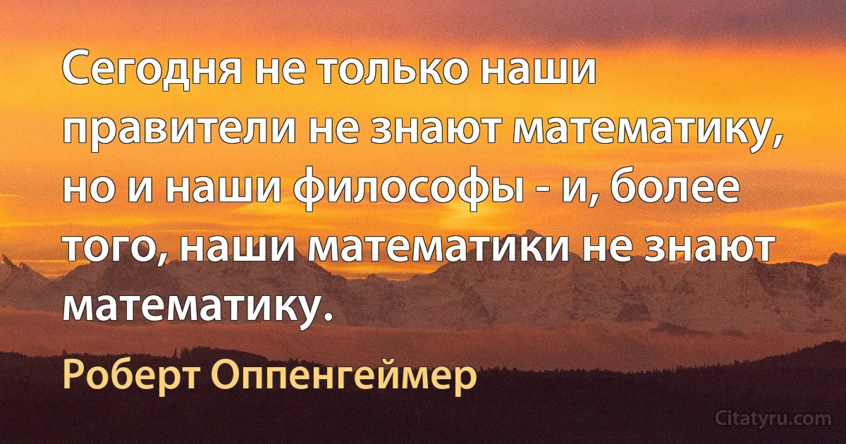 Сегодня не только наши правители не знают математику, но и наши философы - и, более того, наши математики не знают математику. (Роберт Оппенгеймер)