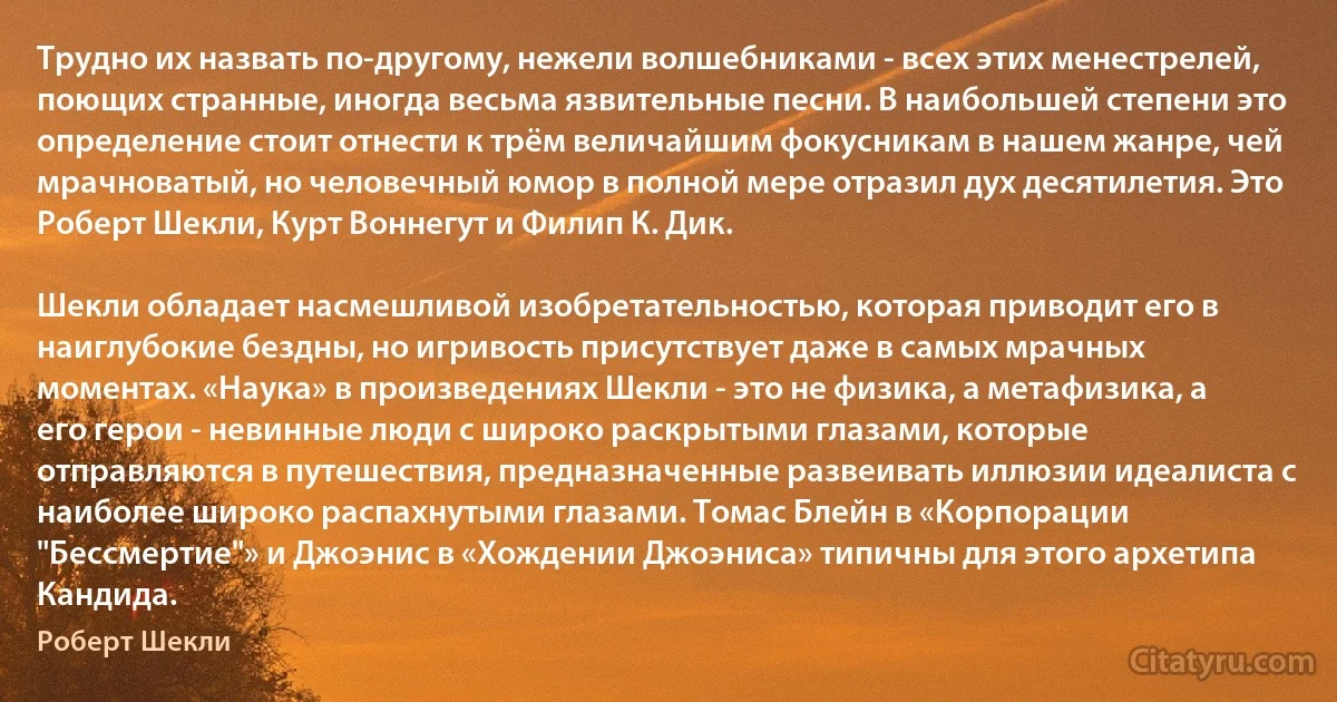 Трудно их назвать по-другому, нежели волшебниками - всех этих менестрелей, поющих странные, иногда весьма язвительные песни. В наибольшей степени это определение стоит отнести к трём величайшим фокусникам в нашем жанре, чей мрачноватый, но человечный юмор в полной мере отразил дух десятилетия. Это Роберт Шекли, Курт Воннегут и Филип К. Дик.

Шекли обладает насмешливой изобретательностью, которая приводит его в наиглубокие бездны, но игривость присутствует даже в самых мрачных моментах. «Наука» в произведениях Шекли - это не физика, а метафизика, а его герои - невинные люди с широко раскрытыми глазами, которые отправляются в путешествия, предназначенные развеивать иллюзии идеалиста с наиболее широко распахнутыми глазами. Томас Блейн в «Корпорации "Бессмертие"» и Джоэнис в «Хождении Джоэниса» типичны для этого архетипа Кандида. (Роберт Шекли)