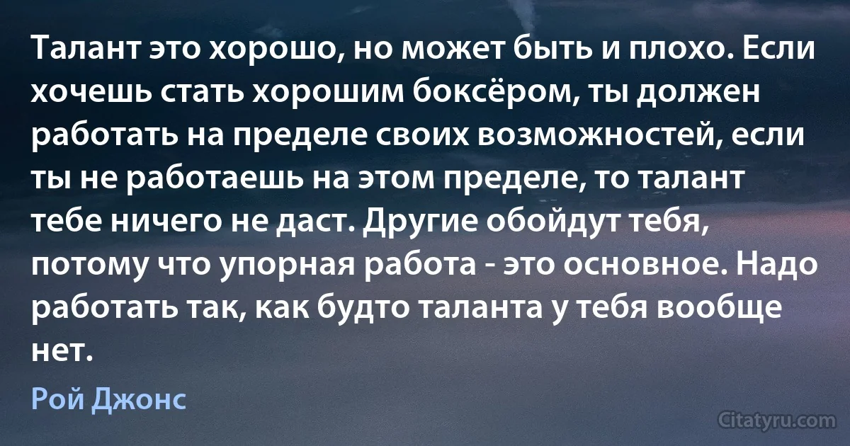 Талант это хорошо, но может быть и плохо. Если хочешь стать хорошим боксёром, ты должен работать на пределе своих возможностей, если ты не работаешь на этом пределе, то талант тебе ничего не даст. Другие обойдут тебя, потому что упорная работа - это основное. Надо работать так, как будто таланта у тебя вообще нет. (Рой Джонс)