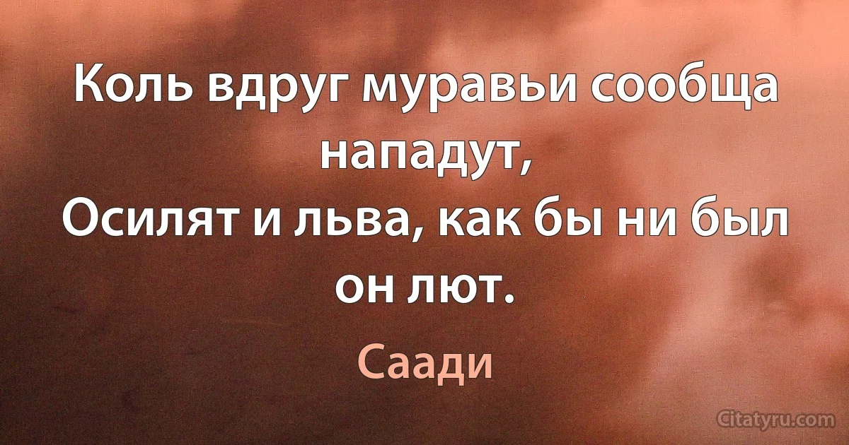 Коль вдруг муравьи сообща нападут,
Осилят и льва, как бы ни был он лют. (Саади)