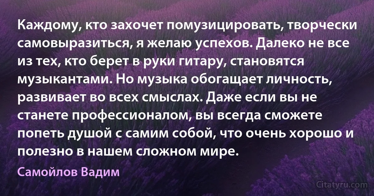 Каждому, кто захочет помузицировать, творчески самовыразиться, я желаю успехов. Далеко не все из тех, кто берет в руки гитару, становятся музыкантами. Но музыка обогащает личность, развивает во всех смыслах. Даже если вы не станете профессионалом, вы всегда сможете попеть душой с самим собой, что очень хорошо и полезно в нашем сложном мире. (Самойлов Вадим)