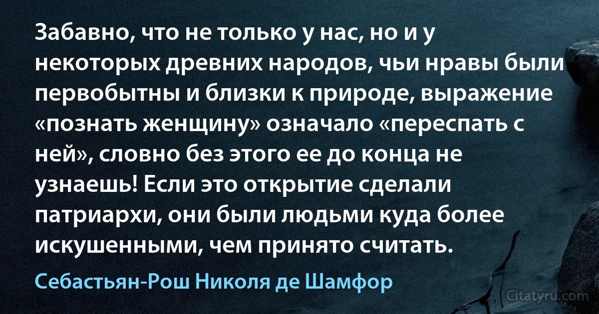 Забавно, что не только у нас, но и у некоторых древних народов, чьи нравы были первобытны и близки к природе, выражение «познать женщину» означало «переспать с ней», словно без этого ее до конца не узнаешь! Если это открытие сделали патриархи, они были людьми куда более искушенными, чем принято считать. (Себастьян-Рош Николя де Шамфор)