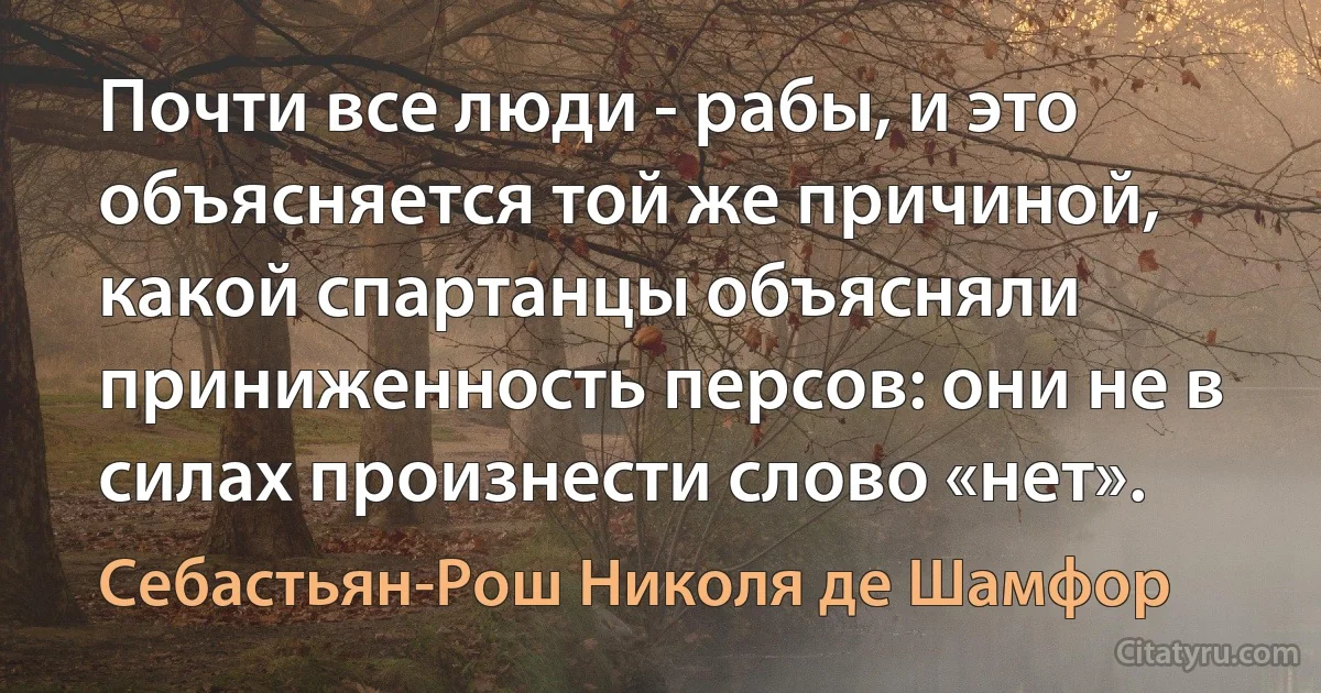 Почти все люди - рабы, и это объясняется той же причиной, какой спартанцы объясняли приниженность персов: они не в силах произнести слово «нет». (Себастьян-Рош Николя де Шамфор)