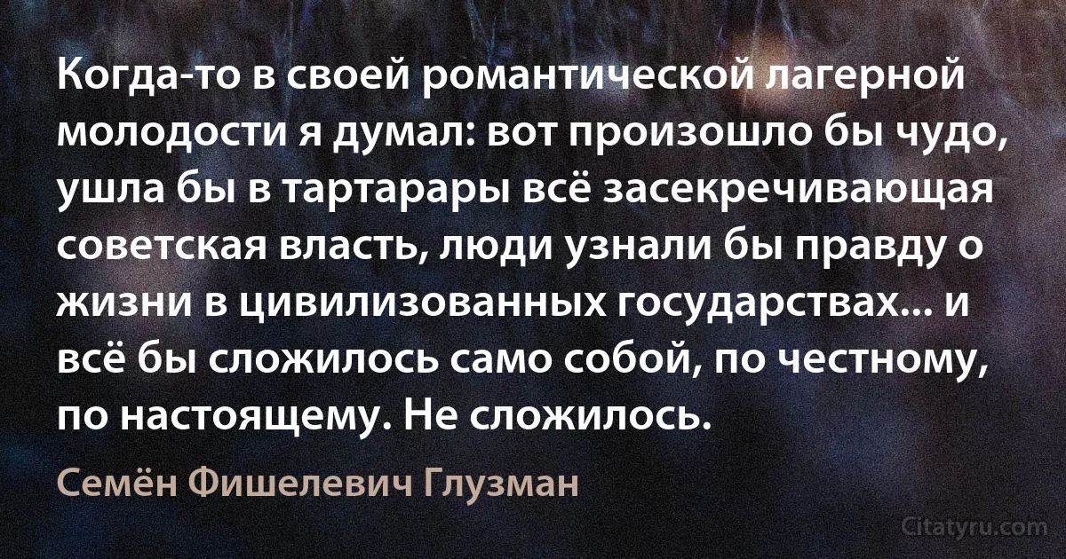 Когда-то в своей романтической лагерной молодости я думал: вот произошло бы чудо, ушла бы в тартарары всё засекречивающая советская власть, люди узнали бы правду о жизни в цивилизованных государствах... и всё бы сложилось само собой, по честному, по настоящему. Не сложилось. (Семён Фишелевич Глузман)