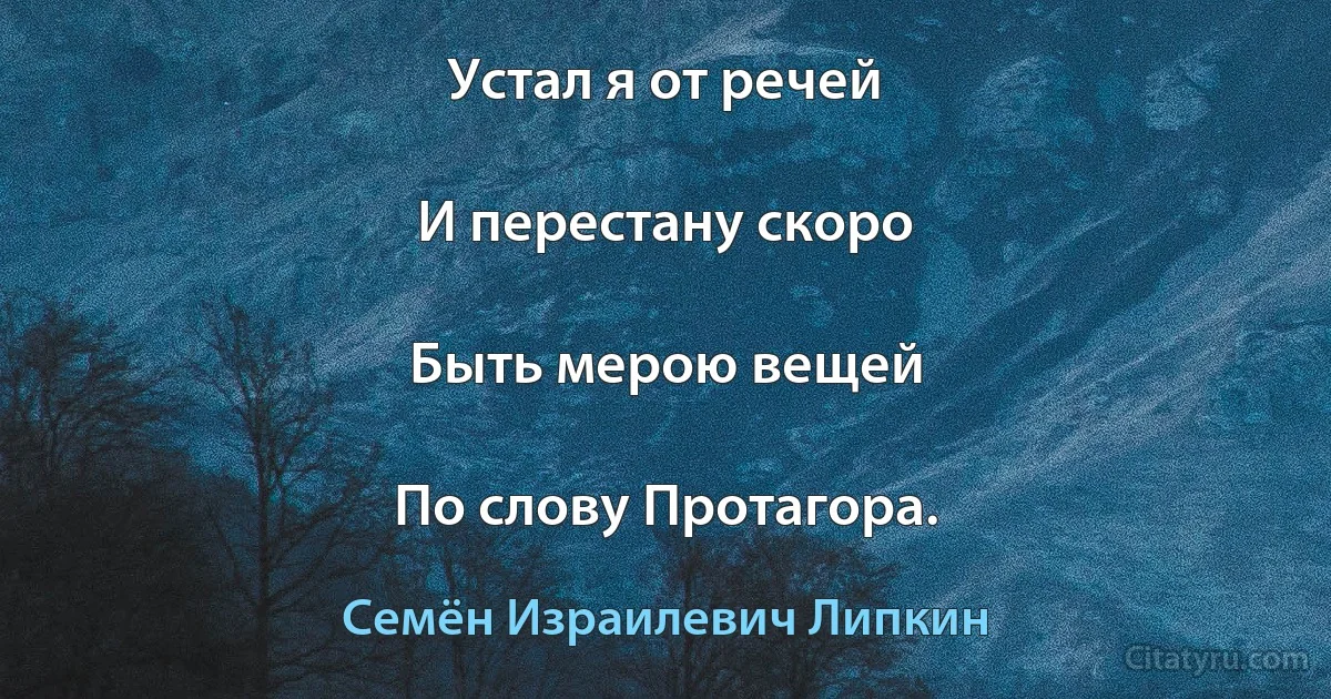 Устал я от речей

И перестану скоро

Быть мерою вещей

По слову Протагора. (Семён Израилевич Липкин)