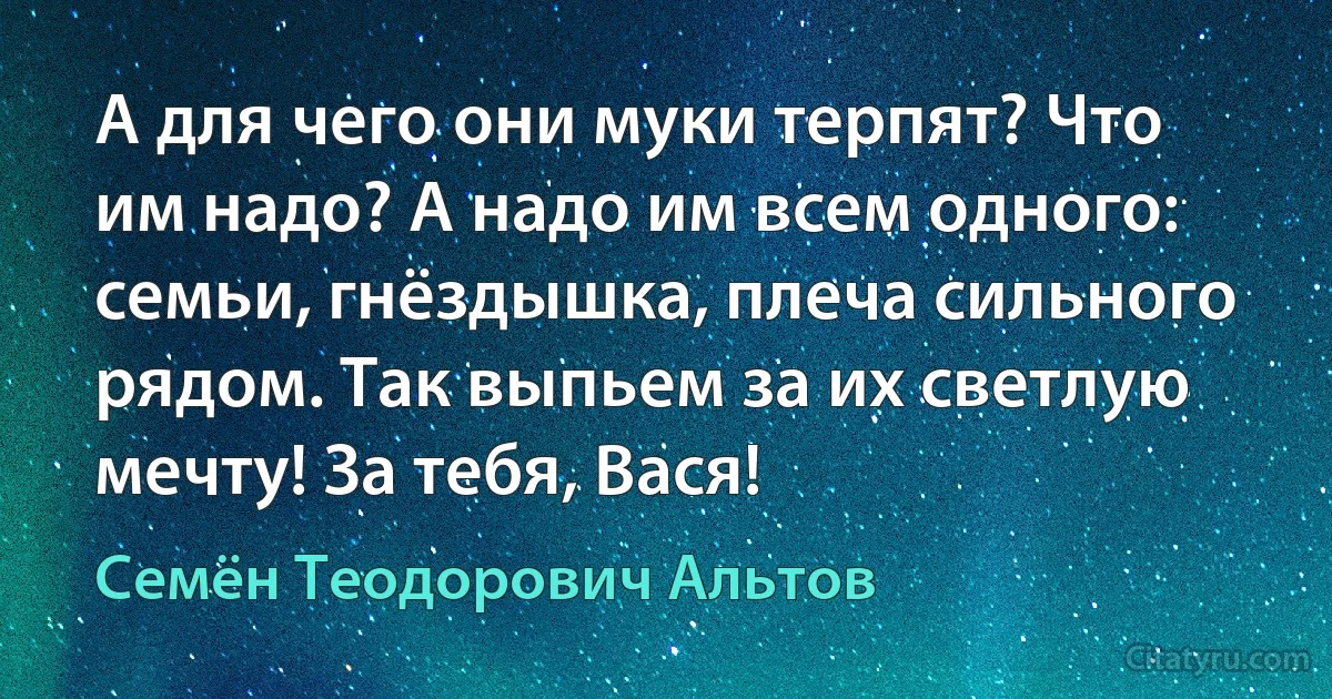 А для чего они муки терпят? Что им надо? А надо им всем одного: семьи, гнёздышка, плеча сильного рядом. Так выпьем за их светлую мечту! За тебя, Вася! (Семён Теодорович Альтов)