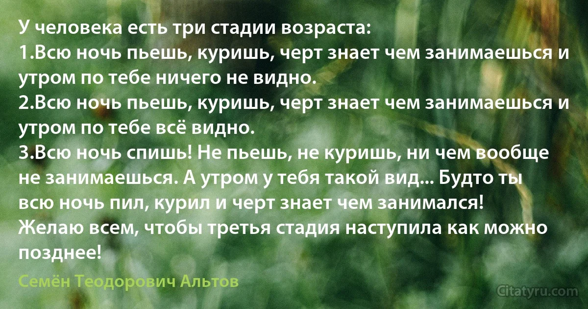 У человека есть три стадии возраста:
1.Всю ночь пьешь, куришь, черт знает чем занимаешься и утром по тебе ничего не видно.
2.Всю ночь пьешь, куришь, черт знает чем занимаешься и утром по тебе всё видно.
3.Всю ночь спишь! Не пьешь, не куришь, ни чем вообще не занимаешься. А утром у тебя такой вид... Будто ты всю ночь пил, курил и черт знает чем занимался!
Желаю всем, чтобы третья стадия наступила как можно позднее! (Семён Теодорович Альтов)