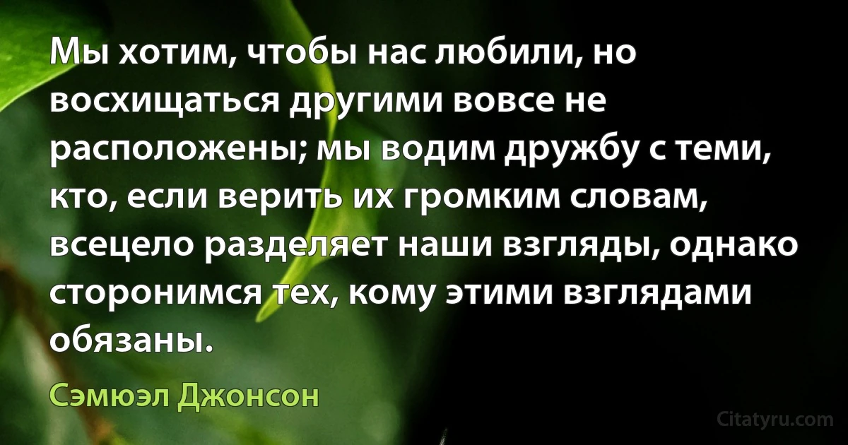 Мы хотим, чтобы нас любили, но восхищаться другими вовсе не расположены; мы водим дружбу с теми, кто, если верить их громким словам, всецело разделяет наши взгляды, однако сторонимся тех, кому этими взглядами обязаны. (Сэмюэл Джонсон)