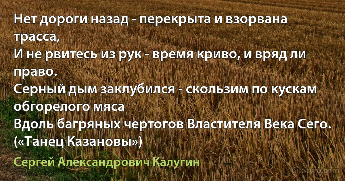 Нет дороги назад - перекрыта и взорвана трасса,
И не рвитесь из рук - время криво, и вряд ли право.
Серный дым заклубился - скользим по кускам обгорелого мяса
Вдоль багряных чертогов Властителя Века Сего. («Танец Казановы») (Сергей Александрович Калугин)