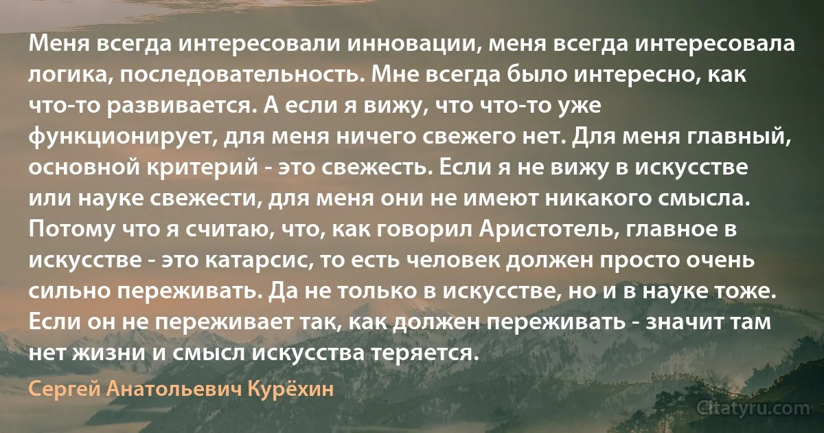 Меня всегда интересовали инновации, меня всегда интересовала логика, последовательность. Мне всегда было интересно, как что-то развивается. А если я вижу, что что-то уже функционирует, для меня ничего свежего нет. Для меня главный, основной критерий - это свежесть. Если я не вижу в искусстве или науке свежести, для меня они не имеют никакого смысла. Потому что я считаю, что, как говорил Аристотель, главное в искусстве - это катарсис, то есть человек должен просто очень сильно переживать. Да не только в искусстве, но и в науке тоже. Если он не переживает так, как должен переживать - значит там нет жизни и смысл искусства теряется. (Сергей Анатольевич Курёхин)