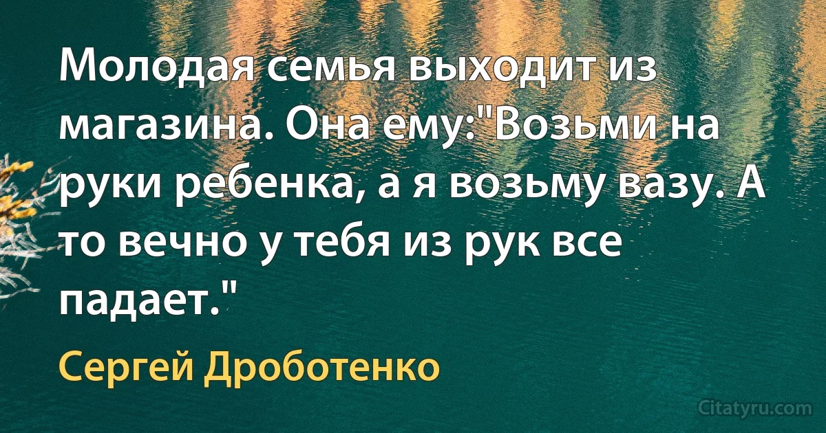 Молодая семья выходит из магазина. Она ему:"Возьми на руки ребенка, а я возьму вазу. А то вечно у тебя из рук все падает." (Сергей Дроботенко)