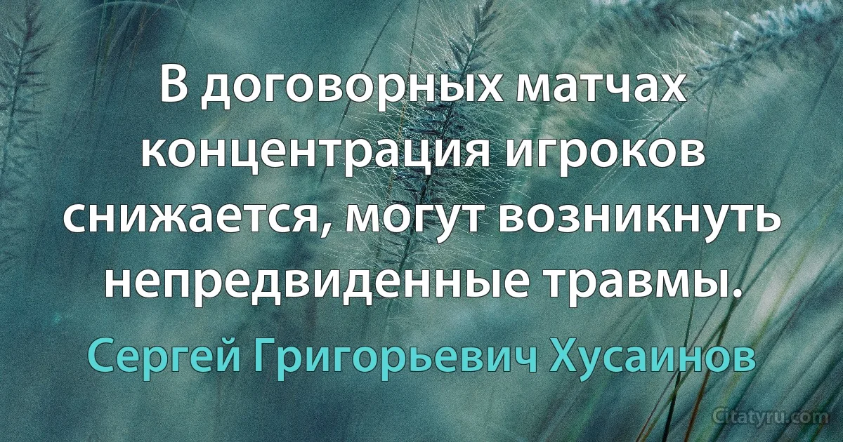 В договорных матчах концентрация игроков снижается, могут возникнуть непредвиденные травмы. (Сергей Григорьевич Хусаинов)