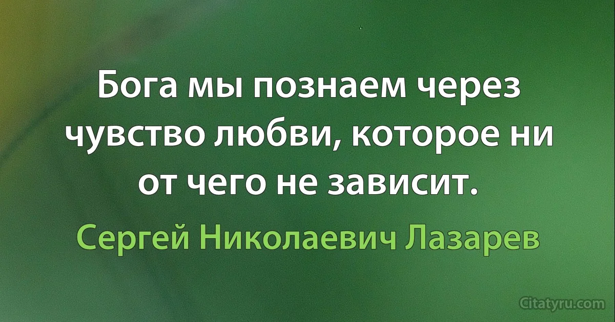 Бога мы познаем через чувство любви, которое ни от чего не зависит. (Сергей Николаевич Лазарев)