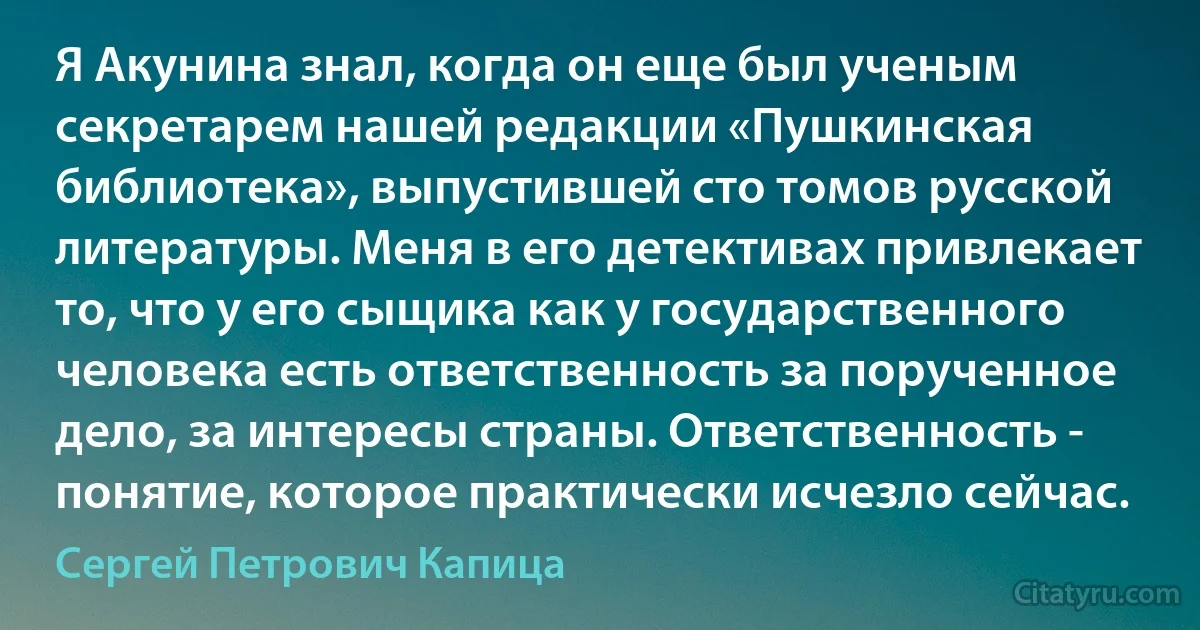 Я Акунина знал, когда он еще был ученым секретарем нашей редакции «Пушкинская библиотека», выпустившей сто томов русской литературы. Меня в его детективах привлекает то, что у его сыщика как у государственного человека есть ответственность за порученное дело, за интересы страны. Ответственность - понятие, которое практически исчезло сейчас. (Сергей Петрович Капица)