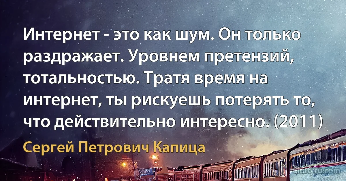 Интернет - это как шум. Он только раздражает. Уровнем претензий, тотальностью. Тратя время на интернет, ты рискуешь потерять то, что действительно интересно. (2011) (Сергей Петрович Капица)