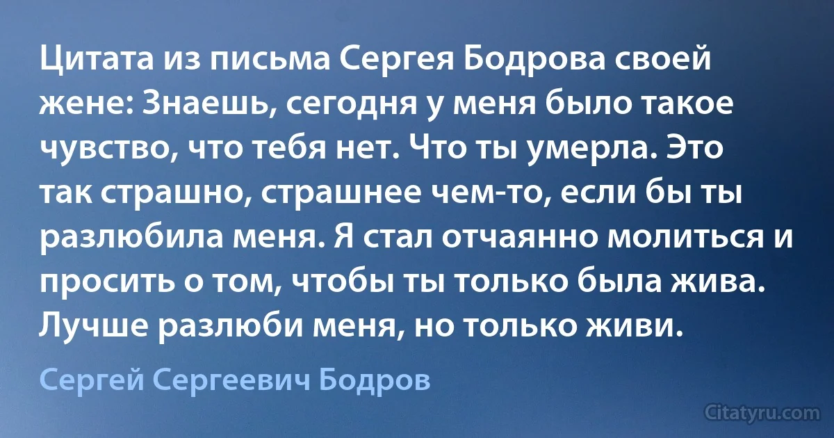 Цитата из письма Сергея Бодрова своей жене: Знаешь, сегодня у меня было такое чувство, что тебя нет. Что ты умерла. Это так страшно, страшнее чем-то, если бы ты разлюбила меня. Я стал отчаянно молиться и просить о том, чтобы ты только была жива. Лучше разлюби меня, но только живи. (Сергей Сергеевич Бодров)