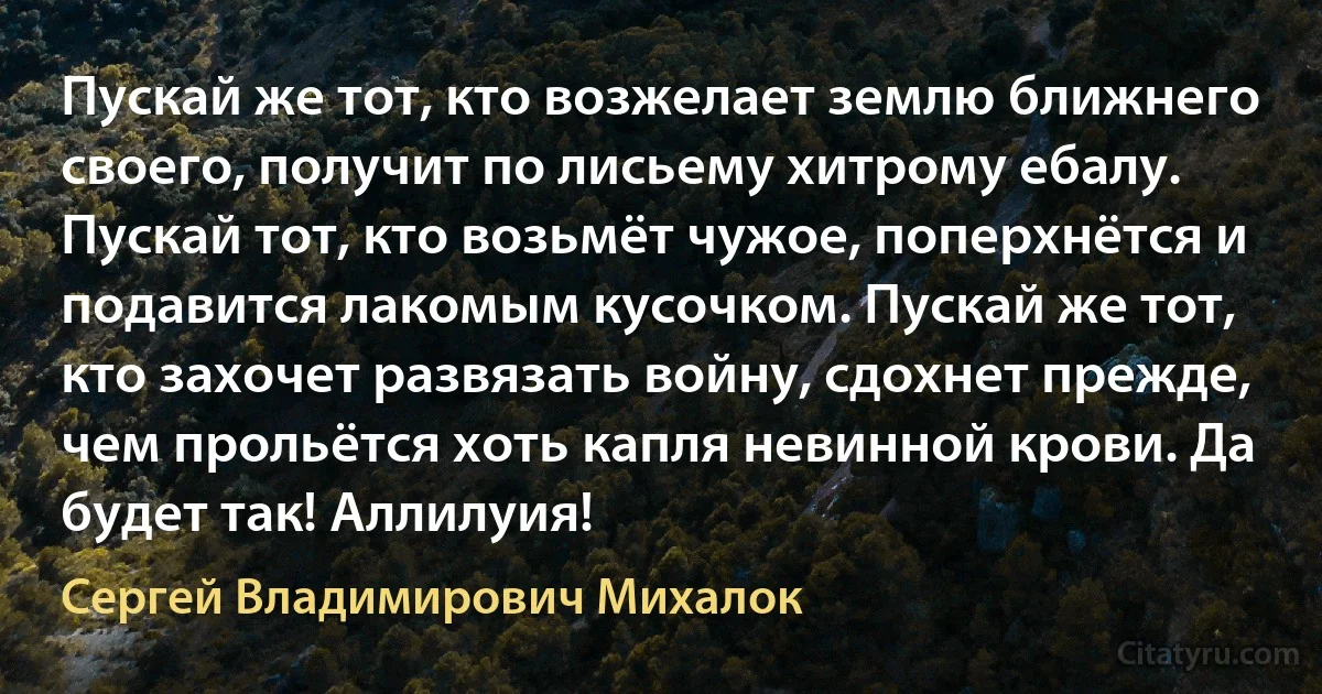 Пускай же тот, кто возжелает землю ближнего своего, получит по лисьему хитрому ебалу. Пускай тот, кто возьмёт чужое, поперхнётся и подавится лакомым кусочком. Пускай же тот, кто захочет развязать войну, сдохнет прежде, чем прольётся хоть капля невинной крови. Да будет так! Аллилуия! (Сергей Владимирович Михалок)