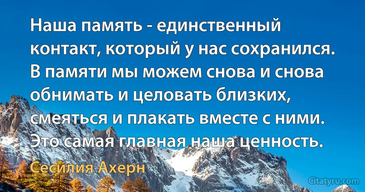 Наша память - единственный контакт, который у нас сохранился. В памяти мы можем снова и снова обнимать и целовать близких, смеяться и плакать вместе с ними. Это самая главная наша ценность. (Сесилия Ахерн)