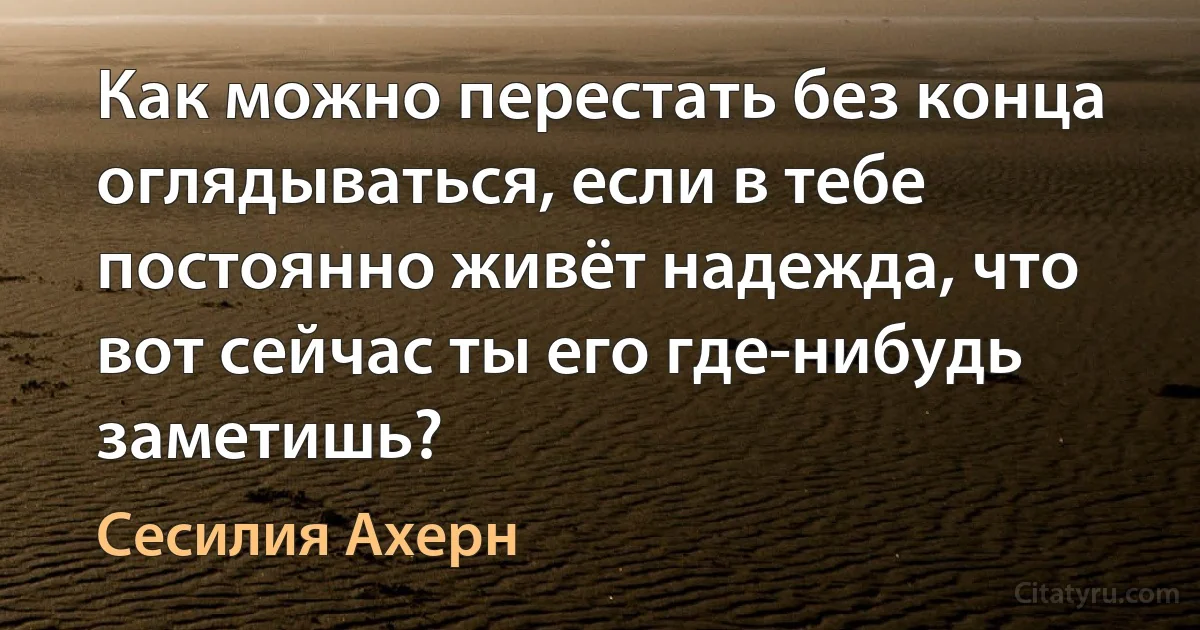 Как можно перестать без конца оглядываться, если в тебе постоянно живёт надежда, что вот сейчас ты его где-нибудь заметишь? (Сесилия Ахерн)